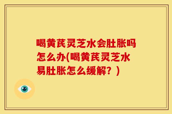 喝黄芪灵芝水会肚胀吗怎么办(喝黄芪灵芝水易肚胀怎么缓解？)