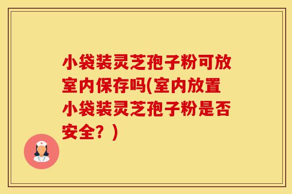 小袋装灵芝孢子粉可放室内保存吗(室内放置小袋装灵芝孢子粉是否安全？)