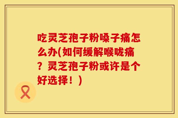 吃灵芝孢子粉嗓子痛怎么办(如何缓解喉咙痛？灵芝孢子粉或许是个好选择！)