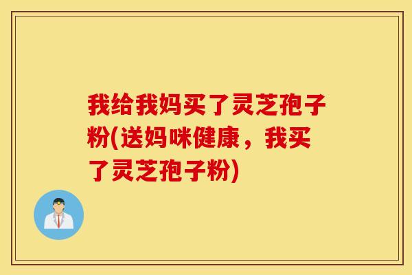 我给我妈买了灵芝孢子粉(送妈咪健康，我买了灵芝孢子粉)