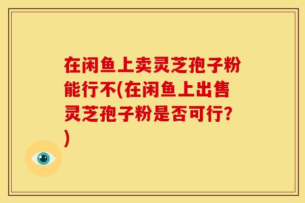 在闲鱼上卖灵芝孢子粉能行不(在闲鱼上出售灵芝孢子粉是否可行？)