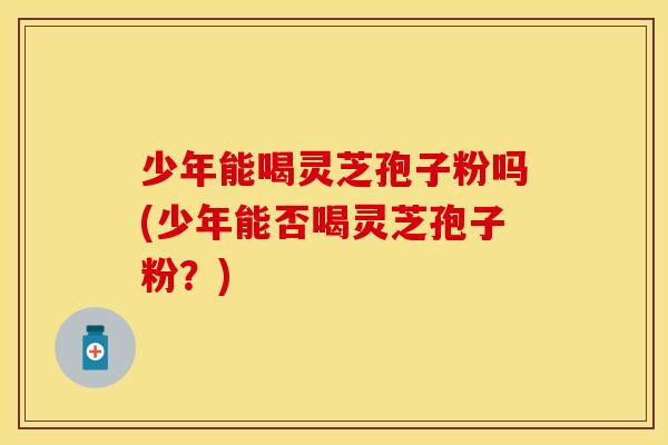 少年能喝灵芝孢子粉吗(少年能否喝灵芝孢子粉？)