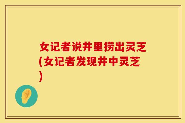 女记者说井里捞出灵芝(女记者发现井中灵芝)