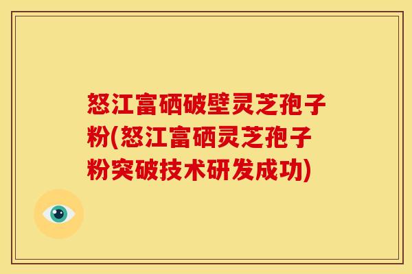 怒江富硒破壁灵芝孢子粉(怒江富硒灵芝孢子粉突破技术研发成功)