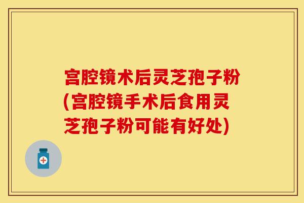宫腔镜术后灵芝孢子粉(宫腔镜手术后食用灵芝孢子粉可能有好处)