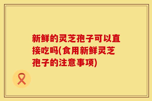 新鲜的灵芝孢子可以直接吃吗(食用新鲜灵芝孢子的注意事项)
