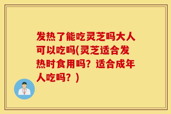 发热了能吃灵芝吗大人可以吃吗(灵芝适合发热时食用吗？适合成年人吃吗？)