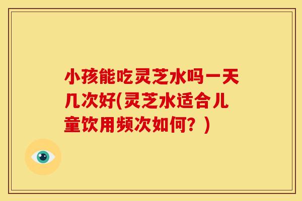 小孩能吃灵芝水吗一天几次好(灵芝水适合儿童饮用频次如何？)