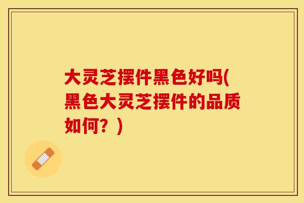 大灵芝摆件黑色好吗(黑色大灵芝摆件的品质如何？)