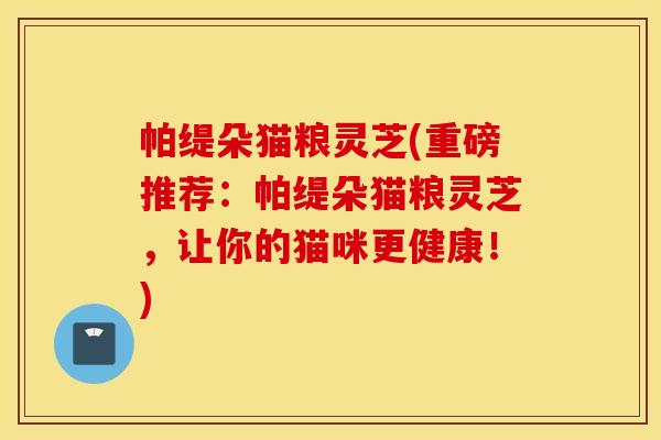 帕缇朵猫粮灵芝(重磅推荐：帕缇朵猫粮灵芝，让你的猫咪更健康！)