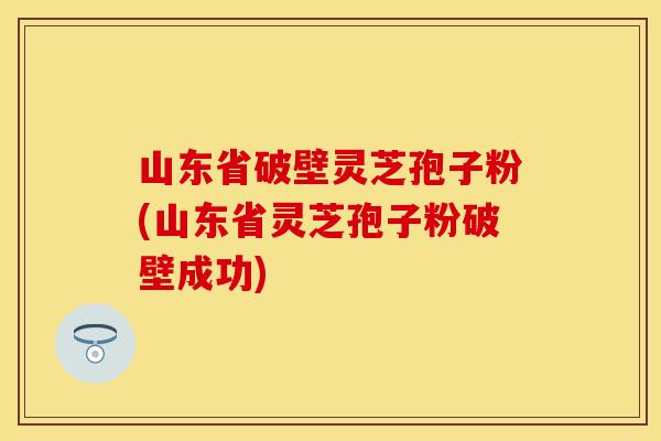 山东省破壁灵芝孢子粉(山东省灵芝孢子粉破壁成功)