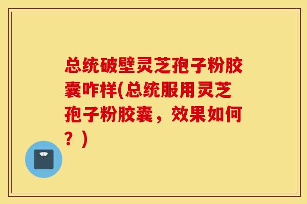 总统破壁灵芝孢子粉胶囊咋样(总统服用灵芝孢子粉胶囊，效果如何？)