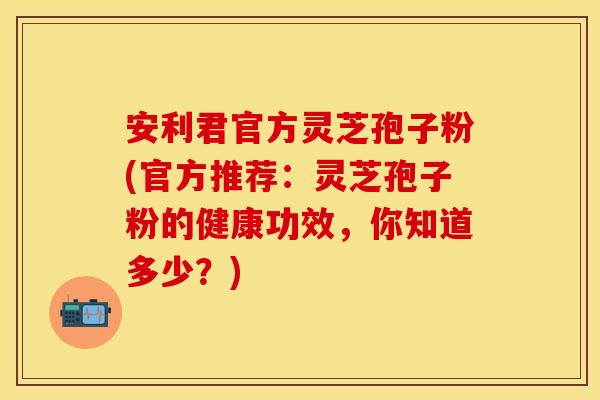 安利君官方灵芝孢子粉(官方推荐：灵芝孢子粉的健康功效，你知道多少？)