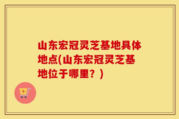 山东宏冠灵芝基地具体地点(山东宏冠灵芝基地位于哪里？)