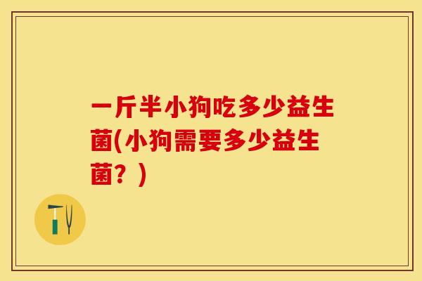 一斤半小狗吃多少益生菌(小狗需要多少益生菌?) 一斤半小狗吃多少益生菌(小狗需要多少益生菌?)