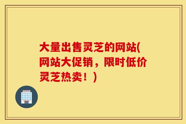 大量出售灵芝的网站(网站大促销，限时低价灵芝热卖！)