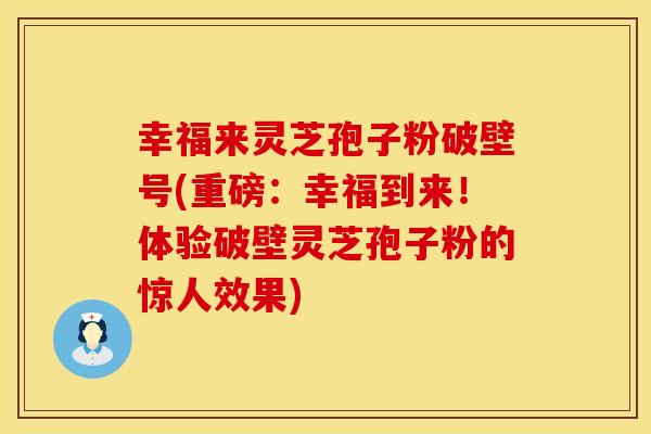 幸福来灵芝孢子粉破壁号(重磅：幸福到来！体验破壁灵芝孢子粉的惊人效果)
