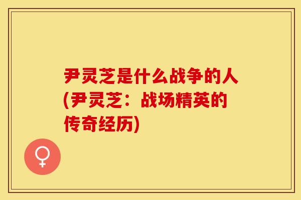 尹灵芝是什么战争的人(尹灵芝：战场精英的传奇经历)