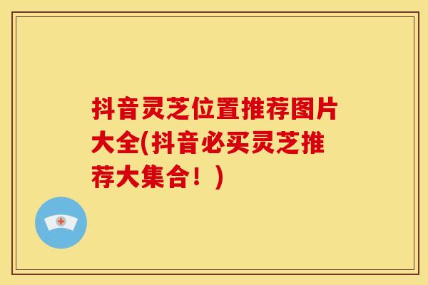 抖音灵芝位置推荐图片大全(抖音必买灵芝推荐大集合！)