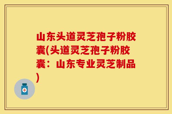 山东头道灵芝孢子粉胶囊(头道灵芝孢子粉胶囊：山东专业灵芝制品)