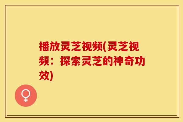 播放灵芝视频(灵芝视频：探索灵芝的神奇功效)