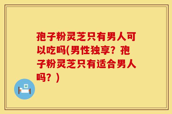 孢子粉灵芝只有男人可以吃吗(男性独享?孢子粉灵芝只有适合男人吗?) 孢子粉灵芝只有男人可以吃吗(男性独享?孢子粉灵芝只有适合男人吗?)