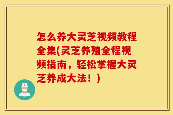 怎么养大灵芝视频教程全集(灵芝养殖全程视频指南，轻松掌握大灵芝养成大法！)