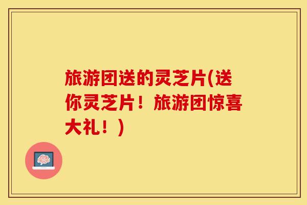 旅游团送的灵芝片(送你灵芝片！旅游团惊喜大礼！)