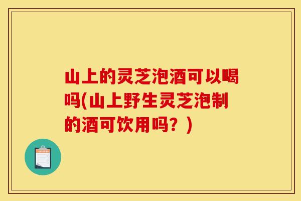 山上的灵芝泡酒可以喝吗(山上野生灵芝泡制的酒可饮用吗？)