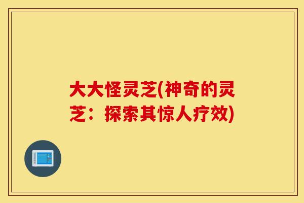 大大怪灵芝(神奇的灵芝：探索其惊人疗效)