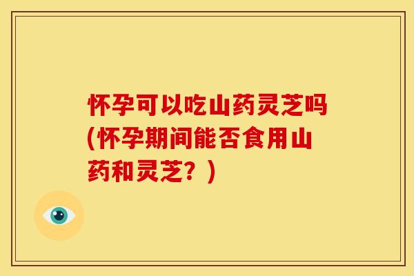 怀孕可以吃山药灵芝吗(怀孕期间能否食用山药和灵芝？)
