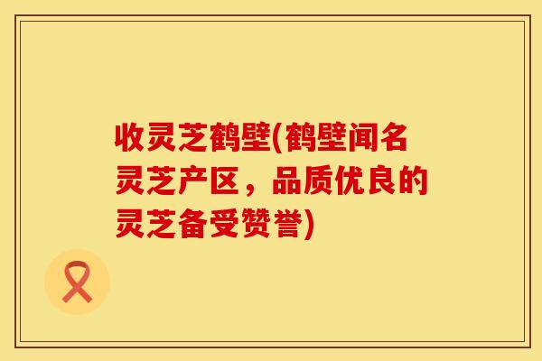 收灵芝鹤壁(鹤壁闻名灵芝产区，品质优良的灵芝备受赞誉)