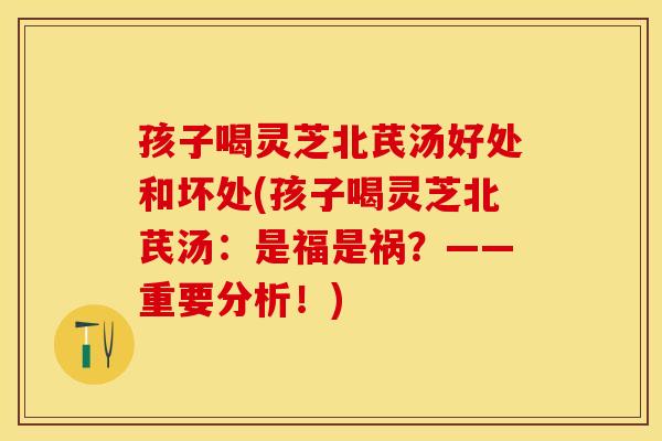 孩子喝灵芝北芪汤好处和坏处(孩子喝灵芝北芪汤：是福是祸？——重要分析！)
