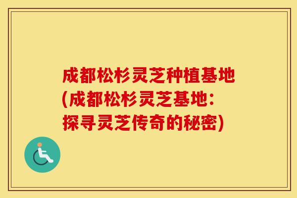 成都松杉灵芝种植基地(成都松杉灵芝基地：探寻灵芝传奇的秘密)