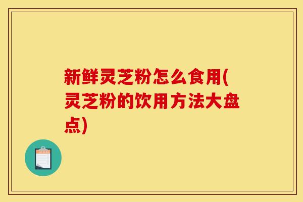新鲜灵芝粉怎么食用(灵芝粉的饮用方法大盘点)