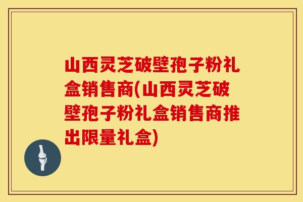 山西灵芝破壁孢子粉礼盒销售商(山西灵芝破壁孢子粉礼盒销售商推出限量礼盒)