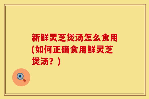 新鲜灵芝煲汤怎么食用(如何正确食用鲜灵芝煲汤？)