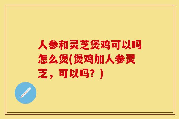 人参和灵芝煲鸡可以吗怎么煲(煲鸡加人参灵芝，可以吗？)