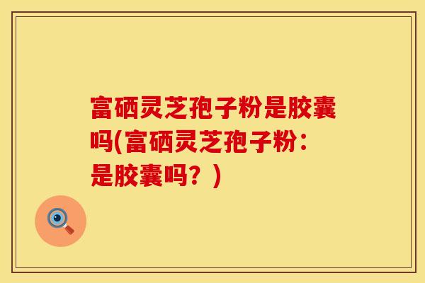 富硒灵芝孢子粉是胶囊吗(富硒灵芝孢子粉：是胶囊吗？)