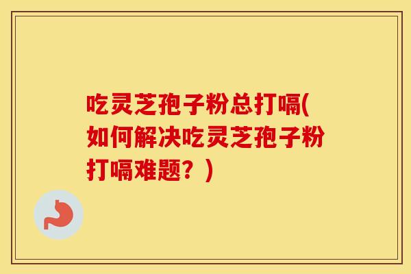 吃灵芝孢子粉总打嗝(如何解决吃灵芝孢子粉打嗝难题？)