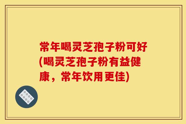 常年喝灵芝孢子粉可好(喝灵芝孢子粉有益健康，常年饮用更佳)
