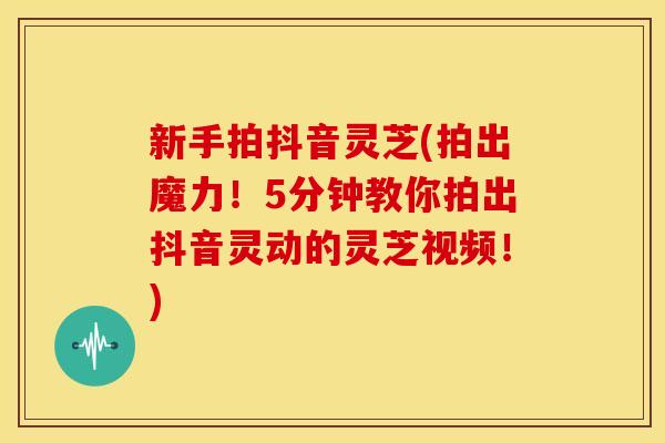 新手拍抖音灵芝(拍出魔力！5分钟教你拍出抖音灵动的灵芝视频！)