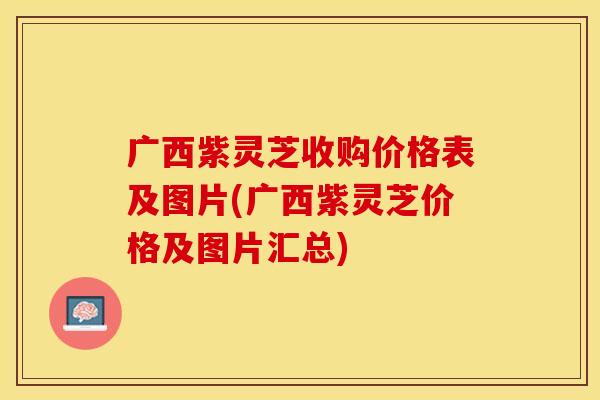 广西紫灵芝收购价格表及图片(广西紫灵芝价格及图片汇总)