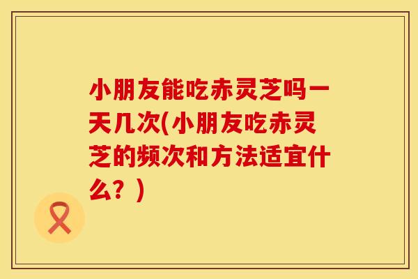 小朋友能吃赤灵芝吗一天几次(小朋友吃赤灵芝的频次和方法适宜什么？)