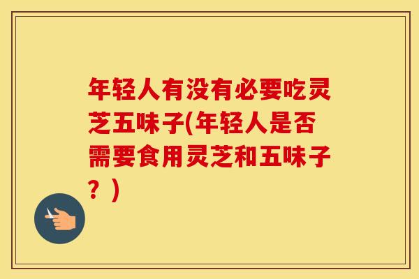 年轻人有没有必要吃灵芝五味子(年轻人是否需要食用灵芝和五味子？)