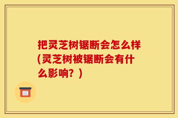 把灵芝树锯断会怎么样(灵芝树被锯断会有什么影响？)