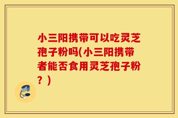小三阳携带可以吃灵芝孢子粉吗(小三阳携带者能否食用灵芝孢子粉？)
