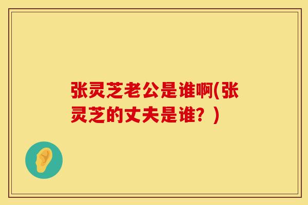 张灵芝老公是谁啊(张灵芝的丈夫是谁？)