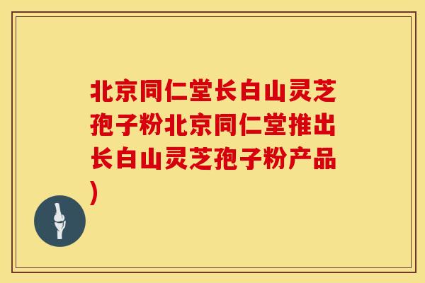 北京同仁堂长白山灵芝孢子粉北京同仁堂推出长白山灵芝孢子粉产品)
