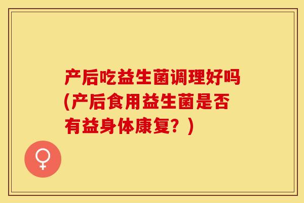 产后吃益生菌调理好吗(产后食用益生菌是否有益身体康复？)